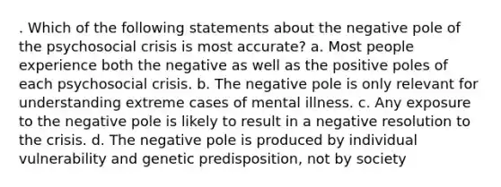 . Which of the following statements about the negative pole of the psychosocial crisis is most accurate? a. Most people experience both the negative as well as the positive poles of each psychosocial crisis. b. The negative pole is only relevant for understanding extreme cases of mental illness. c. Any exposure to the negative pole is likely to result in a negative resolution to the crisis. d. The negative pole is produced by individual vulnerability and genetic predisposition, not by society