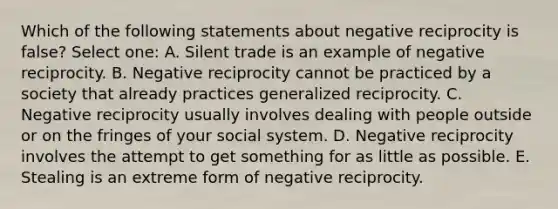 Which of the following statements about negative reciprocity is false? Select one: A. Silent trade is an example of negative reciprocity. B. Negative reciprocity cannot be practiced by a society that already practices generalized reciprocity. C. Negative reciprocity usually involves dealing with people outside or on the fringes of your social system. D. Negative reciprocity involves the attempt to get something for as little as possible. E. Stealing is an extreme form of negative reciprocity.