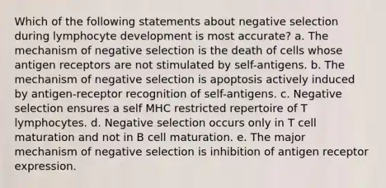 Which of the following statements about negative selection during lymphocyte development is most accurate? a. The mechanism of negative selection is the death of cells whose antigen receptors are not stimulated by self-antigens. b. The mechanism of negative selection is apoptosis actively induced by antigen-receptor recognition of self-antigens. c. Negative selection ensures a self MHC restricted repertoire of T lymphocytes. d. Negative selection occurs only in T cell maturation and not in B cell maturation. e. The major mechanism of negative selection is inhibition of antigen receptor expression.