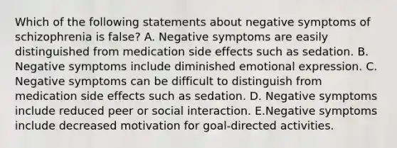 Which of the following statements about negative symptoms of schizophrenia is false? A. Negative symptoms are easily distinguished from medication side effects such as sedation. B. Negative symptoms include diminished emotional expression. C. Negative symptoms can be difficult to distinguish from medication side effects such as sedation. D. Negative symptoms include reduced peer or social interaction. E.Negative symptoms include decreased motivation for goal-directed activities.