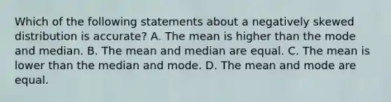 Which of the following statements about a negatively skewed distribution is accurate? A. The mean is higher than the mode and median. B. The mean and median are equal. C. The mean is lower than the median and mode. D. The mean and mode are equal.