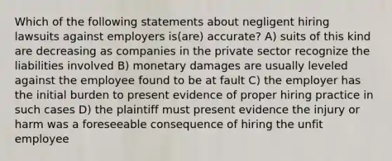 Which of the following statements about negligent hiring lawsuits against employers is(are) accurate? A) suits of this kind are decreasing as companies in the private sector recognize the liabilities involved B) monetary damages are usually leveled against the employee found to be at fault C) the employer has the initial burden to present evidence of proper hiring practice in such cases D) the plaintiff must present evidence the injury or harm was a foreseeable consequence of hiring the unfit employee