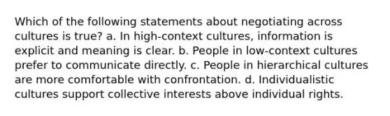 Which of the following statements about negotiating across cultures is true? a. In high-context cultures, information is explicit and meaning is clear. b. People in low-context cultures prefer to communicate directly. c. People in hierarchical cultures are more comfortable with confrontation. d. Individualistic cultures support collective interests above individual rights.