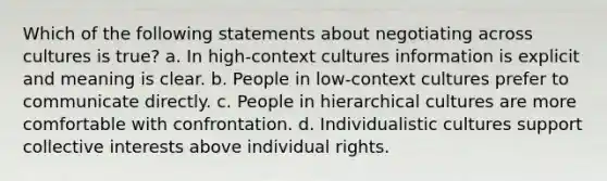 Which of the following statements about negotiating across cultures is true? a. In high-context cultures information is explicit and meaning is clear. b. People in low-context cultures prefer to communicate directly. c. People in hierarchical cultures are more comfortable with confrontation. d. Individualistic cultures support collective interests above individual rights.