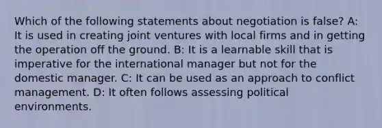 Which of the following statements about negotiation is false? A: It is used in creating joint ventures with local firms and in getting the operation off the ground. B: It is a learnable skill that is imperative for the international manager but not for the domestic manager. C: It can be used as an approach to conflict management. D: It often follows assessing political environments.