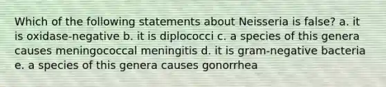 Which of the following statements about Neisseria is false? a. it is oxidase-negative b. it is diplococci c. a species of this genera causes meningococcal meningitis d. it is gram-negative bacteria e. a species of this genera causes gonorrhea