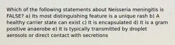 Which of the following statements about Neisseria meningitis is FALSE? a) Its most distinguishing feature is a unique rash b) A healthy carrier state can exist c) It is encapsulated d) It is a gram positive anaerobe e) It is typically transmitted by droplet aerosols or direct contact with secretions