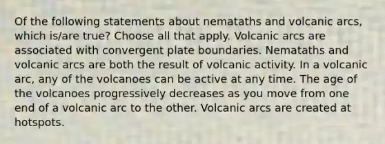 Of the following statements about nemataths and volcanic arcs, which is/are true? Choose all that apply. Volcanic arcs are associated with convergent plate boundaries. Nemataths and volcanic arcs are both the result of volcanic activity. In a volcanic arc, any of the volcanoes can be active at any time. The age of the volcanoes progressively decreases as you move from one end of a volcanic arc to the other. Volcanic arcs are created at hotspots.