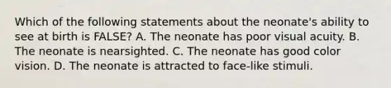 Which of the following statements about the neonate's ability to see at birth is FALSE? A. The neonate has poor visual acuity. B. The neonate is nearsighted. C. The neonate has good color vision. D. The neonate is attracted to face-like stimuli.