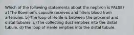 Which of the following statements about the nephron is FALSE? a}The Bowman's capsule receives and filters blood from arterioles. b}The loop of Henle is between the proximal and distal tubules. c}The collecting duct empties into the distal tubule. d}The loop of Henle empties into the distal tubule.