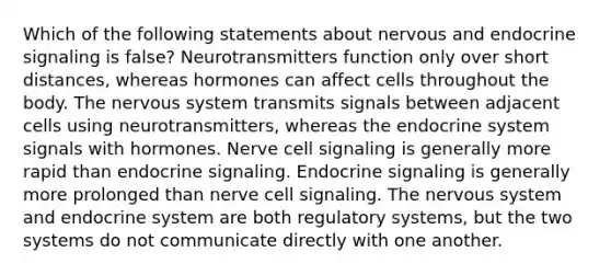 Which of the following statements about nervous and endocrine signaling is false? Neurotransmitters function only over short distances, whereas hormones can affect cells throughout the body. The nervous system transmits signals between adjacent cells using neurotransmitters, whereas the endocrine system signals with hormones. Nerve cell signaling is generally more rapid than endocrine signaling. Endocrine signaling is generally more prolonged than nerve cell signaling. The nervous system and endocrine system are both regulatory systems, but the two systems do not communicate directly with one another.