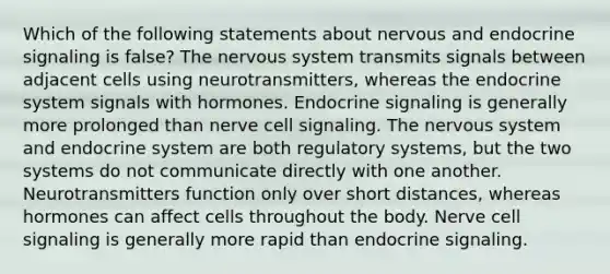 Which of the following statements about nervous and endocrine signaling is false? The nervous system transmits signals between adjacent cells using neurotransmitters, whereas the endocrine system signals with hormones. Endocrine signaling is generally more prolonged than nerve cell signaling. The nervous system and endocrine system are both regulatory systems, but the two systems do not communicate directly with one another. Neurotransmitters function only over short distances, whereas hormones can affect cells throughout the body. Nerve cell signaling is generally more rapid than endocrine signaling.