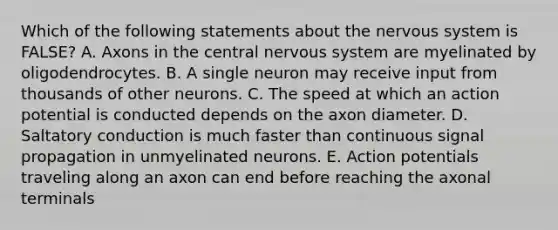 Which of the following statements about the nervous system is FALSE? A. Axons in the central nervous system are myelinated by oligodendrocytes. B. A single neuron may receive input from thousands of other neurons. C. The speed at which an action potential is conducted depends on the axon diameter. D. Saltatory conduction is much faster than continuous signal propagation in unmyelinated neurons. E. Action potentials traveling along an axon can end before reaching the axonal terminals