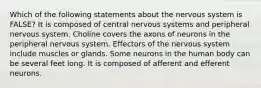 Which of the following statements about the nervous system is FALSE? It is composed of central nervous systems and peripheral nervous system. Choline covers the axons of neurons in the peripheral nervous system. Effectors of the nervous system include muscles or glands. Some neurons in the human body can be several feet long. It is composed of afferent and efferent neurons.