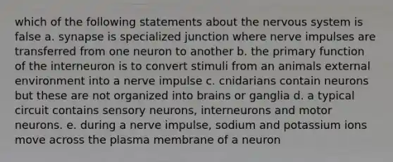 which of the following statements about the nervous system is false a. synapse is specialized junction where nerve impulses are transferred from one neuron to another b. the primary function of the interneuron is to convert stimuli from an animals external environment into a nerve impulse c. cnidarians contain neurons but these are not organized into brains or ganglia d. a typical circuit contains sensory neurons, interneurons and motor neurons. e. during a nerve impulse, sodium and potassium ions move across the plasma membrane of a neuron