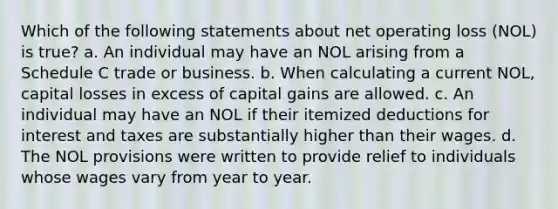 Which of the following statements about net operating loss (NOL) is true? a. An individual may have an NOL arising from a Schedule C trade or business. b. When calculating a current NOL, capital losses in excess of capital gains are allowed. c. An individual may have an NOL if their itemized deductions for interest and taxes are substantially higher than their wages. d. The NOL provisions were written to provide relief to individuals whose wages vary from year to year.