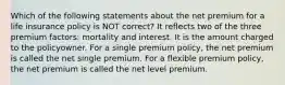 Which of the following statements about the net premium for a life insurance policy is NOT correct? It reflects two of the three premium factors: mortality and interest. It is the amount charged to the policyowner. For a single premium policy, the net premium is called the net single premium. For a flexible premium policy, the net premium is called the net level premium.