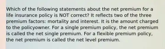 Which of the following statements about the net premium for a life insurance policy is NOT correct? It reflects two of the three premium factors: mortality and interest. It is the amount charged to the policyowner. For a single premium policy, the net premium is called the net single premium. For a flexible premium policy, the net premium is called the net level premium.