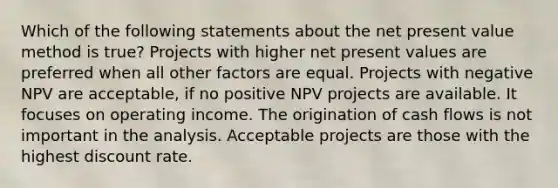 Which of the following statements about the net present value method is true? Projects with higher net present values are preferred when all other factors are equal. Projects with negative NPV are acceptable, if no positive NPV projects are available. It focuses on operating income. The origination of cash flows is not important in the analysis. Acceptable projects are those with the highest discount rate.