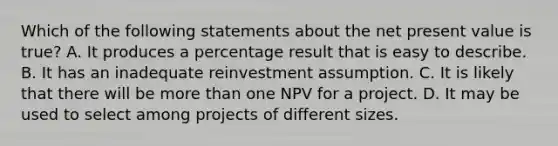 Which of the following statements about the net present value is true? A. It produces a percentage result that is easy to describe. B. It has an inadequate reinvestment assumption. C. It is likely that there will be more than one NPV for a project. D. It may be used to select among projects of different sizes.