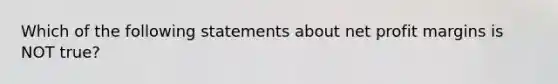 Which of the following statements about net profit margins is NOT true?