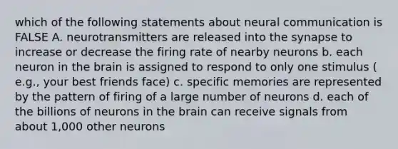 which of the following statements about neural communication is FALSE A. neurotransmitters are released into the synapse to increase or decrease the firing rate of nearby neurons b. each neuron in the brain is assigned to respond to only one stimulus ( e.g., your best friends face) c. specific memories are represented by the pattern of firing of a large number of neurons d. each of the billions of neurons in the brain can receive signals from about 1,000 other neurons