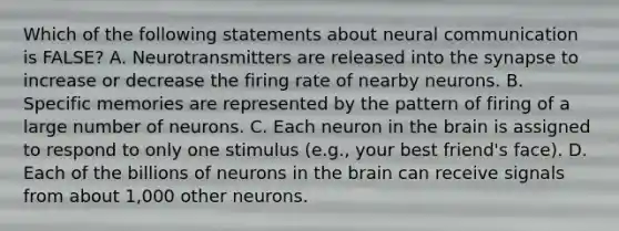 Which of the following statements about neural communication is FALSE? A. Neurotransmitters are released into the synapse to increase or decrease the firing rate of nearby neurons. B. Specific memories are represented by the pattern of firing of a large number of neurons. C. Each neuron in the brain is assigned to respond to only one stimulus (e.g., your best friend's face). D. Each of the billions of neurons in the brain can receive signals from about 1,000 other neurons.