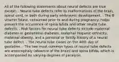 All of the following statements about neural defects are true except: - Neural tube defects refer to malformations of the brain, spinal cord, or both during early embryonic development. - The B vitamin folate, consumed prior to and during pregnancy, helps prevent the occurrence of spina bifida and other neural tube defects. - Risk factors for neural tube defects include maternal diabetes or gestational diabetes, maternal Hispanic ethnicity, maternal obesity, and a personal or family history of a neural tube defect. - The neural tube closes on the 40th day of gestation. - The two most common types of neural tube defects are anencephaly (absence of the brain) and spina bifida, which is accompanied by varying degrees of paralysis.