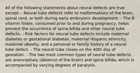 All of the following statements about neural defects are true except: - Neural tube defects refer to malformations of the brain, spinal cord, or both during early embryonic development. - The B vitamin folate, consumed prior to and during pregnancy, helps prevent the occurrence of spina bifida and other neural tube defects. - Risk factors for neural tube defects include maternal diabetes or gestational diabetes, maternal Hispanic ethnicity, maternal obesity, and a personal or family history of a neural tube defect. - The neural tube closes on the 40th day of gestation. - The two most common types of neural tube defects are anencephaly (absence of the brain) and spina bifida, which is accompanied by varying degrees of paralysis.