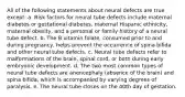 All of the following statements about neural defects are true except: a. Risk factors for neural tube defects include maternal diabetes or gestational diabetes, maternal Hispanic ethnicity, maternal obesity, and a personal or family history of a neural tube defect. b. The B vitamin folate, consumed prior to and during pregnancy, helps prevent the occurrence of spina bifida and other neural tube defects. c. Neural tube defects refer to malformations of the brain, spinal cord, or both during early embryonic development. d. The two most common types of neural tube defects are anencephaly (absence of the brain) and spina bifida, which is accompanied by varying degrees of paralysis. e. The neural tube closes on the 40th day of gestation.