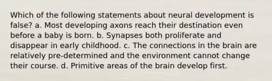 Which of the following statements about neural development is false? a. Most developing axons reach their destination even before a baby is born. b. Synapses both proliferate and disappear in early childhood. c. The connections in the brain are relatively pre-determined and the environment cannot change their course. d. Primitive areas of the brain develop first.