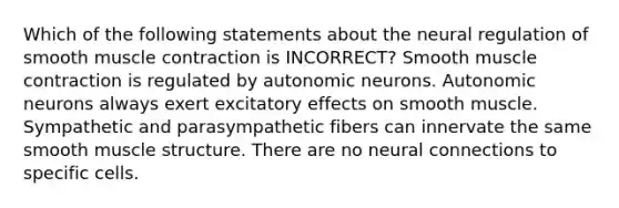 Which of the following statements about the neural regulation of smooth muscle contraction is INCORRECT? Smooth muscle contraction is regulated by autonomic neurons. Autonomic neurons always exert excitatory effects on smooth muscle. Sympathetic and parasympathetic fibers can innervate the same smooth muscle structure. There are no neural connections to specific cells.