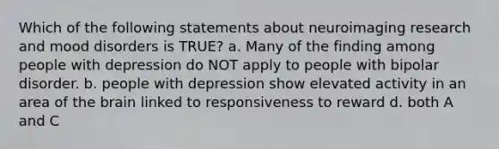 Which of the following statements about neuroimaging research and mood disorders is TRUE? a. Many of the finding among people with depression do NOT apply to people with bipolar disorder. b. people with depression show elevated activity in an area of the brain linked to responsiveness to reward d. both A and C