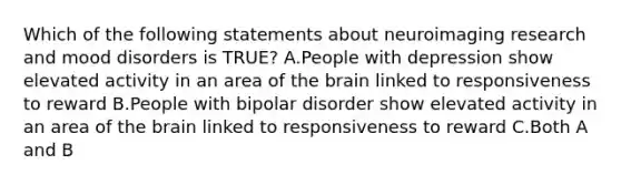 Which of the following statements about neuroimaging research and mood disorders is TRUE? A.People with depression show elevated activity in an area of the brain linked to responsiveness to reward B.People with bipolar disorder show elevated activity in an area of the brain linked to responsiveness to reward C.Both A and B