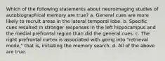 Which of the following statements about neuroimaging studies of autobiographical memory are true? a. General cues are more likely to recruit areas in the lateral temporal lobe. b. Specific cues resulted in stronger responses in the left hippocampus and the medial prefrontal region than did the general cues. c. The right prefrontal cortex is associated with going into "retrieval mode," that is, initiating the memory search. d. All of the above are true.