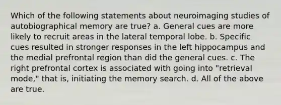 Which of the following statements about neuroimaging studies of autobiographical memory are true? a. General cues are more likely to recruit areas in the lateral temporal lobe. b. Specific cues resulted in stronger responses in the left hippocampus and the medial prefrontal region than did the general cues. c. The right prefrontal cortex is associated with going into "retrieval mode," that is, initiating the memory search. d. All of the above are true.