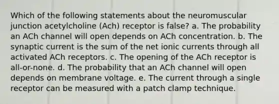 Which of the following statements about the neuromuscular junction acetylcholine (Ach) receptor is false? a. The probability an ACh channel will open depends on ACh concentration. b. The synaptic current is the sum of the net ionic currents through all activated ACh receptors. c. The opening of the ACh receptor is all-or-none. d. The probability that an ACh channel will open depends on membrane voltage. e. The current through a single receptor can be measured with a patch clamp technique.