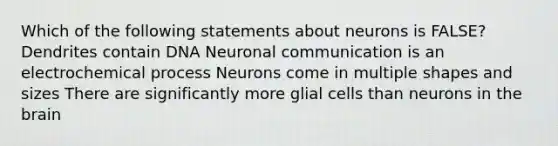 Which of the following statements about neurons is FALSE? Dendrites contain DNA Neuronal communication is an electrochemical process Neurons come in multiple shapes and sizes There are significantly more glial cells than neurons in the brain