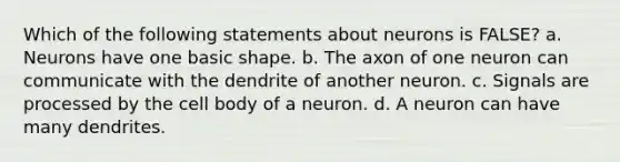 Which of the following statements about neurons is FALSE? a. Neurons have one basic shape. b. The axon of one neuron can communicate with the dendrite of another neuron. c. Signals are processed by the cell body of a neuron. d. A neuron can have many dendrites.