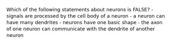 Which of the following statements about neurons is FALSE? - signals are processed by the cell body of a neuron - a neuron can have many dendrites - neurons have one basic shape - the axon of one neuron can communicate with the dendrite of another neuron