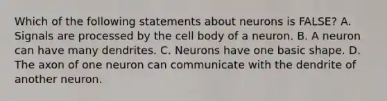 Which of the following statements about neurons is FALSE? A. Signals are processed by the cell body of a neuron. B. A neuron can have many dendrites. C. Neurons have one basic shape. D. The axon of one neuron can communicate with the dendrite of another neuron.