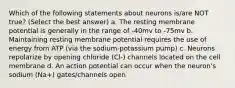 Which of the following statements about neurons is/are NOT true? (Select the best answer) a. The resting membrane potential is generally in the range of -40mv to -75mv b. Maintaining resting membrane potential requires the use of energy from ATP (via the sodium-potassium pump) c. Neurons repolarize by opening chloride (Cl-) channels located on the cell membrane d. An action potential can occur when the neuron's sodium (Na+) gates/channels open