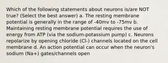 Which of the following statements about neurons is/are NOT true? (Select the best answer) a. The resting membrane potential is generally in the range of -40mv to -75mv b. Maintaining resting membrane potential requires the use of energy from ATP (via the sodium-potassium pump) c. Neurons repolarize by opening chloride (Cl-) channels located on the cell membrane d. An action potential can occur when the neuron's sodium (Na+) gates/channels open