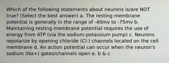 Which of the following statements about neurons is/are NOT true? (Select the best answer) a. The resting membrane potential is generally in the range of -40mv to -75mv b. Maintaining resting membrane potential requires the use of energy from ATP (via the sodium-potassium pump) c. Neurons repolarize by opening chloride (Cl-) channels located on the cell membrane d. An action potential can occur when the neuron's sodium (Na+) gates/channels open e. b & c