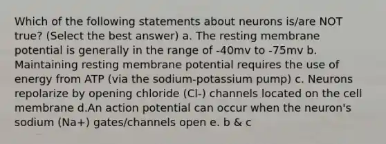 Which of the following statements about neurons is/are NOT true? (Select the best answer) a. The resting membrane potential is generally in the range of -40mv to -75mv b. Maintaining resting membrane potential requires the use of energy from ATP (via the sodium-potassium pump) c. Neurons repolarize by opening chloride (Cl-) channels located on the cell membrane d.An action potential can occur when the neuron's sodium (Na+) gates/channels open e. b & c