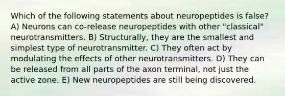 Which of the following statements about neuropeptides is false? A) Neurons can co-release neuropeptides with other "classical" neurotransmitters. B) Structurally, they are the smallest and simplest type of neurotransmitter. C) They often act by modulating the effects of other neurotransmitters. D) They can be released from all parts of the axon terminal, not just the active zone. E) New neuropeptides are still being discovered.