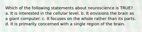 Which of the following statements about neuroscience is TRUE? a. It is interested in the cellular level. b. It envisions the brain as a giant computer. c. It focuses on the whole rather than its parts. d. It is primarily concerned with a single region of the brain.