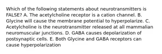 Which of the following statements about neurotransmitters is FALSE? A. The acetylcholine receptor is a cation channel. B. Glycine will cause the membrane potential to hyperpolarize. C. Acetylcholine is the neurotransmitter released at all mammalian neuromuscular junctions. D. GABA causes depolarization of postsynaptic cells. E. Both Glycine and GABA receptors can cause hyperpolarization