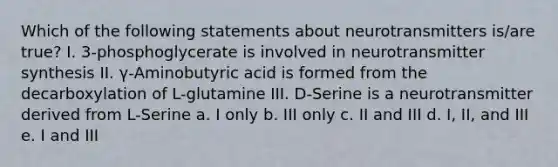 Which of the following statements about neurotransmitters is/are true? I. 3-phosphoglycerate is involved in neurotransmitter synthesis II. γ-Aminobutyric acid is formed from the decarboxylation of L-glutamine III. D-Serine is a neurotransmitter derived from L-Serine a. I only b. III only c. II and III d. I, II, and III e. I and III