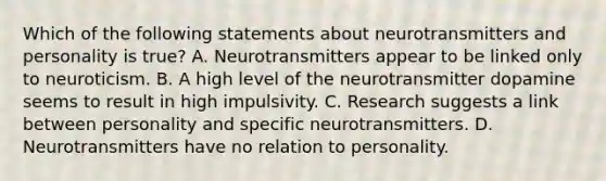 Which of the following statements about neurotransmitters and personality is true? A. Neurotransmitters appear to be linked only to neuroticism. B. A high level of the neurotransmitter dopamine seems to result in high impulsivity. C. Research suggests a link between personality and specific neurotransmitters. D. Neurotransmitters have no relation to personality.